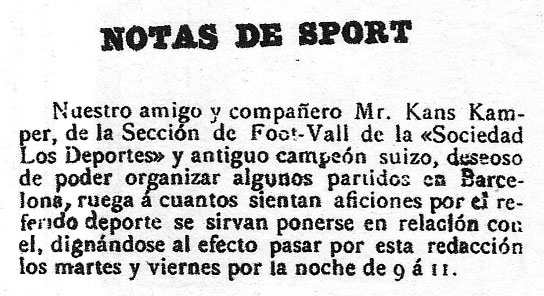 Gamper's advertisement in Los Deportes ---- English translation : "SPORT NOTE. Our friend and partner, Mr. Kans Kamper, from the Foot-Vall Section of the 'Sociedad Los Deportes' and former Swiss champion, wishing to organise some matches in Barcelona, requests that everyone who likes this sport contact him, come to this office Tuesday and Friday nights from 9 to 11."