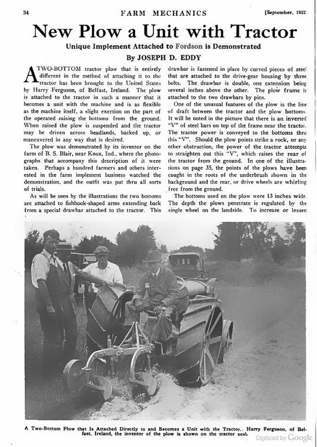 A magazine article showing and describing Harry Ferguson's tractor hitch development status as of 1922. The hitch is shown as an aftermarket attachment mounted on a Fordson tractor. It is a fully mechanical version with a depth wheel (small wheel that sets the plow depth). By 1926, Ferguson and colleagues had finished developing and had patented the modern hydraulic three-point hitch. Ferguson sold his hitches and implements during the 1920s and 1930s, and worked with David Brown to produce Ferguson-brand tractors. Not until 1938 would Ferguson finally strike an agreement with Henry Ford to put Ferguson hitches on Ford tractors at the factory—something he had first attempted in 1920 and 1921 at Cork and Dearborn. Their 1938 agreement would lead to the Ford 9N.